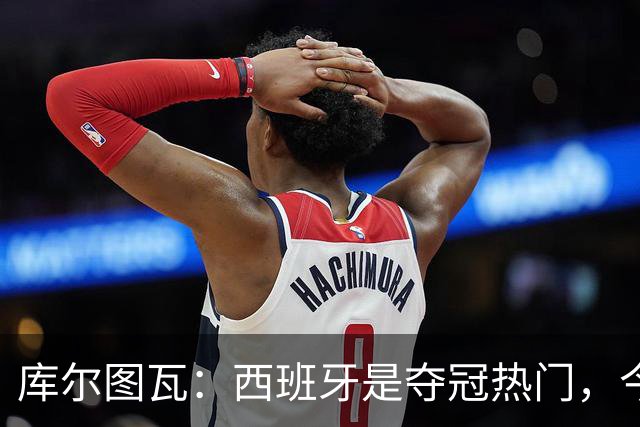 库尔图瓦：西班牙是夺冠热门，今天我才第一次看到乌奈·西蒙扑救