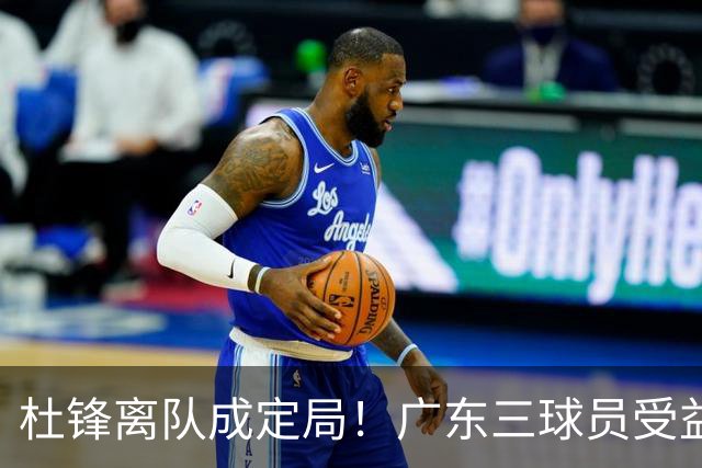 杜锋离队成定局！广东三球员受益巨大 徐昕将回归 2米08新星获重用