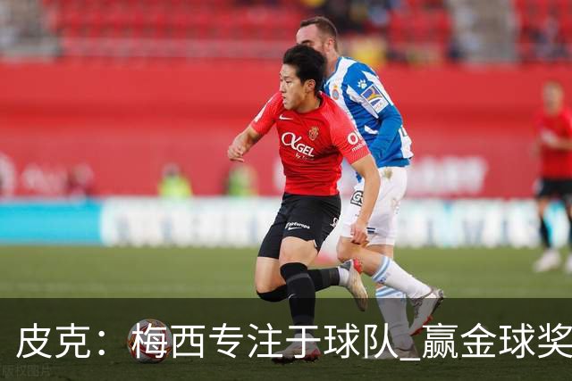 皮克：梅西专注于球队 赢金球奖不是他优先考虑